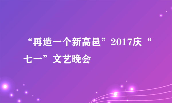 “再造一个新高邑”2017庆“七一”文艺晚会