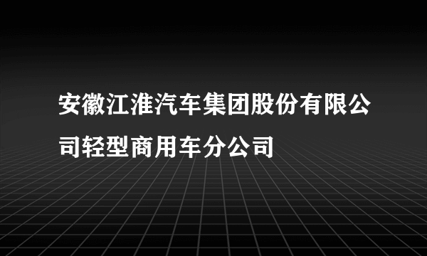 安徽江淮汽车集团股份有限公司轻型商用车分公司