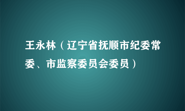 王永林（辽宁省抚顺市纪委常委、市监察委员会委员）