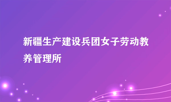 新疆生产建设兵团女子劳动教养管理所