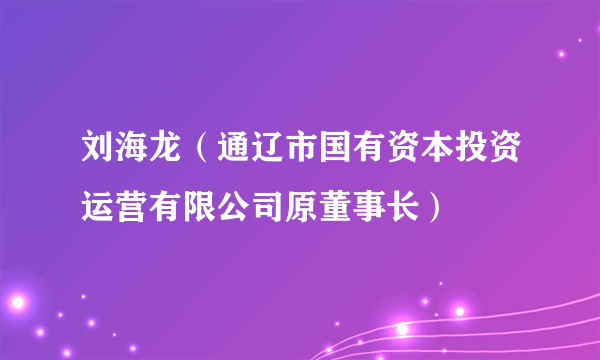 刘海龙（通辽市国有资本投资运营有限公司原董事长）