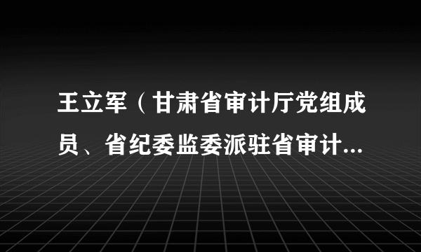 王立军（甘肃省审计厅党组成员、省纪委监委派驻省审计厅纪检监察组组长）