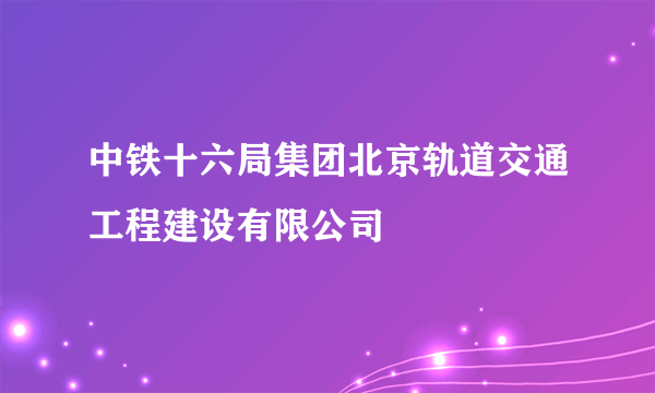 中铁十六局集团北京轨道交通工程建设有限公司