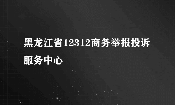 黑龙江省12312商务举报投诉服务中心