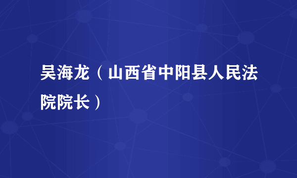 吴海龙（山西省中阳县人民法院院长）