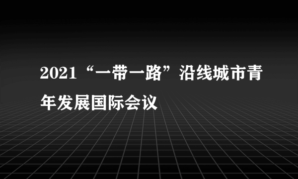 2021“一带一路”沿线城市青年发展国际会议