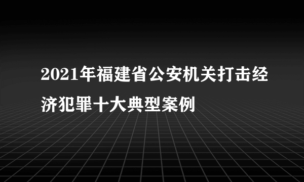 2021年福建省公安机关打击经济犯罪十大典型案例