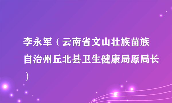 李永军（云南省文山壮族苗族自治州丘北县卫生健康局原局长）