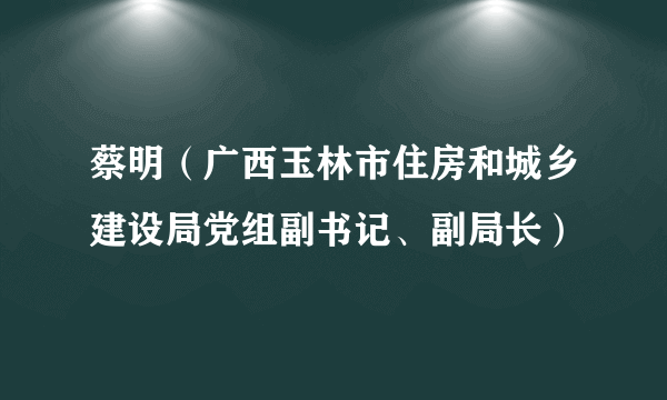 蔡明（广西玉林市住房和城乡建设局党组副书记、副局长）