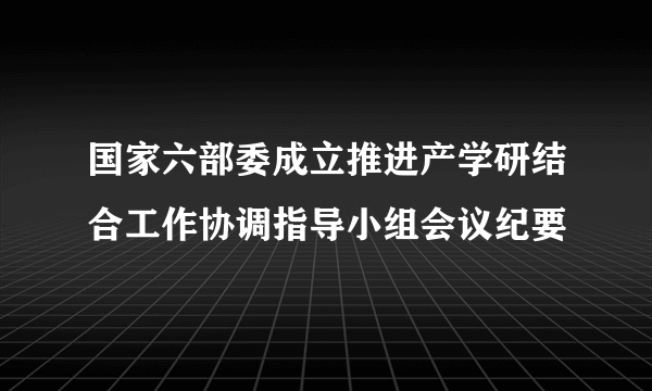 国家六部委成立推进产学研结合工作协调指导小组会议纪要