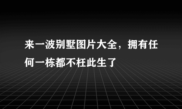 来一波别墅图片大全，拥有任何一栋都不枉此生了