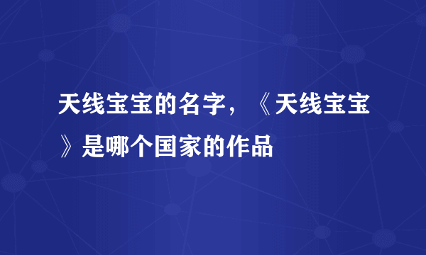 天线宝宝的名字，《天线宝宝》是哪个国家的作品