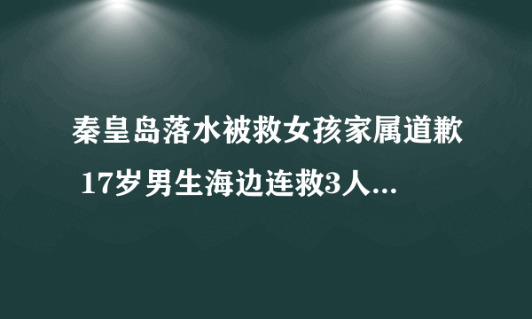 秦皇岛落水被救女孩家属道歉 17岁男生海边连救3人后牺牲 秦皇岛被救女孩言论引争议