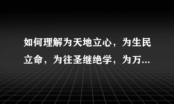 如何理解为天地立心，为生民立命，为往圣继绝学，为万世开太平？