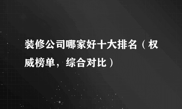 装修公司哪家好十大排名（权威榜单，综合对比）