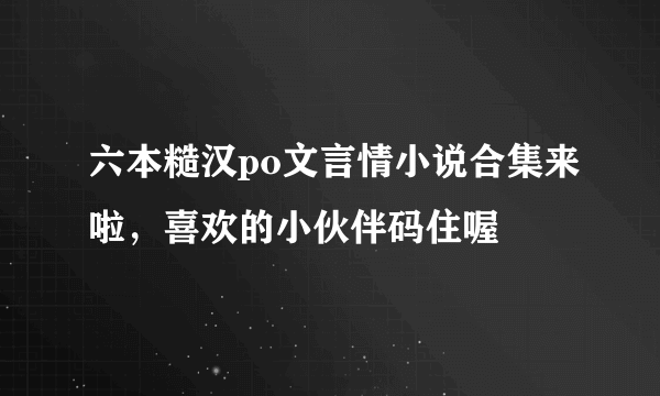 六本糙汉po文言情小说合集来啦，喜欢的小伙伴码住喔