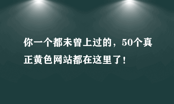 你一个都未曾上过的，50个真正黄色网站都在这里了！