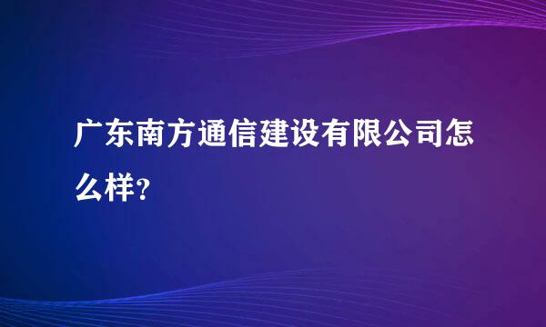 广东南方通信建设有限公司怎么样？