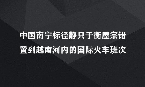 中国南宁标径静只于衡屋宗错置到越南河内的国际火车班次