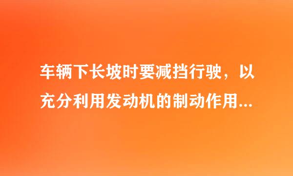 车辆下长坡时要减挡行驶，以充分利用发动机的制动作用! 这句话对吗？