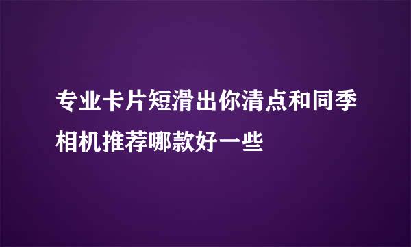 专业卡片短滑出你清点和同季相机推荐哪款好一些