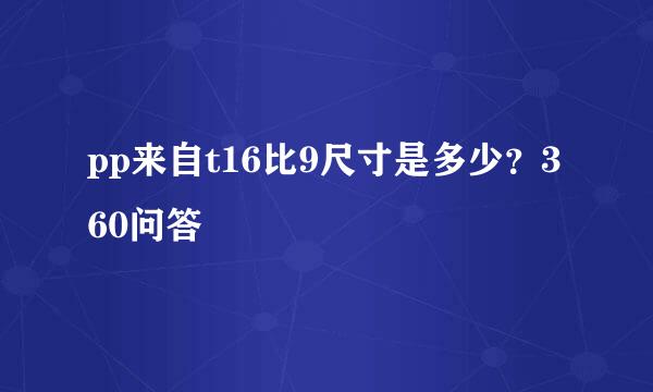 pp来自t16比9尺寸是多少？360问答