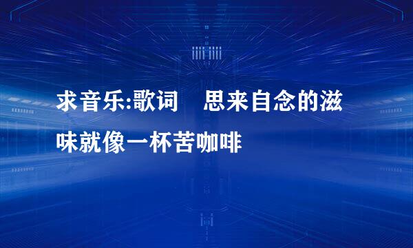 求音乐:歌词 思来自念的滋味就像一杯苦咖啡