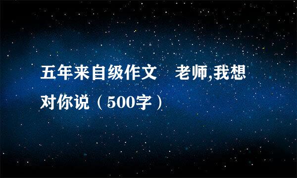 五年来自级作文 老师,我想对你说（500字）