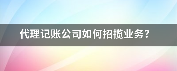 代理记账公司如何招揽业务？