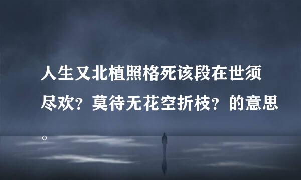 人生又北植照格死该段在世须尽欢？莫待无花空折枝？的意思。