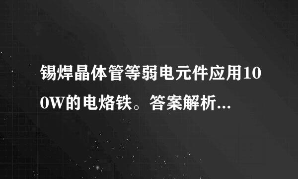 锡焊晶体管等弱电元件应用100W的电烙铁。答案解析：错。应用25W的电烙铁为宜。