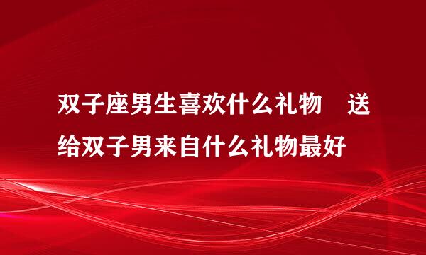 双子座男生喜欢什么礼物 送给双子男来自什么礼物最好