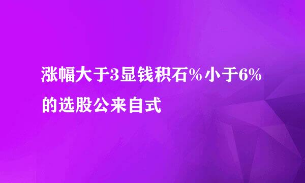 涨幅大于3显钱积石%小于6%的选股公来自式