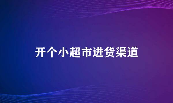 开个小超市进货渠道