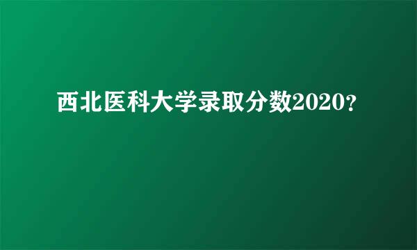 西北医科大学录取分数2020？