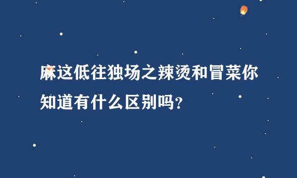 麻这低往独场之辣烫和冒菜你知道有什么区别吗？