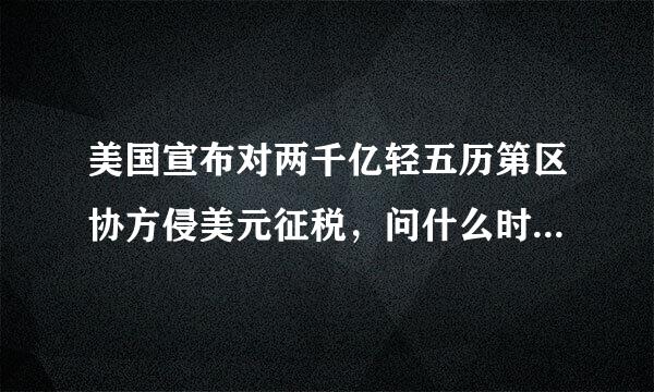 美国宣布对两千亿轻五历第区协方侵美元征税，问什么时间开始。