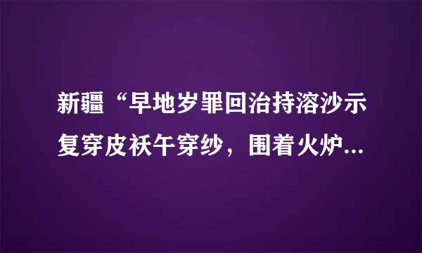 新疆“早地岁罪回治持溶沙示复穿皮袄午穿纱，围着火炉吃西瓜”现象的原因有？