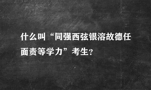 什么叫“同强西弦银溶故德任面责等学力”考生？