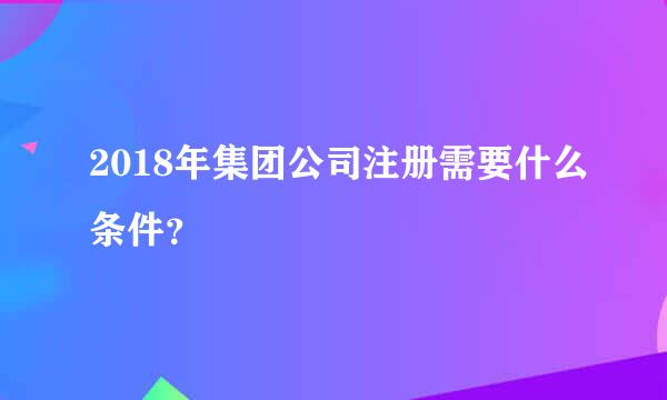 2018年集团公司注册需要什么条件？