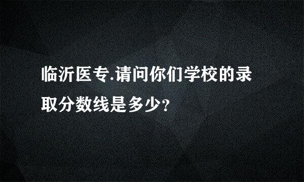 临沂医专.请问你们学校的录取分数线是多少？