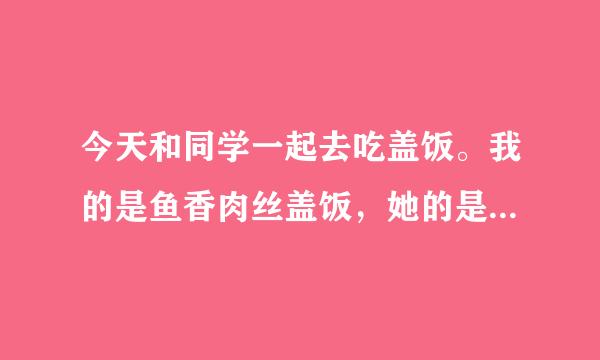 今天和同学一起去吃盖饭。我的是鱼香肉丝盖饭，她的是木耳肉丝盖来自饭。我的还没上她的就来360问答了。她突然问我: