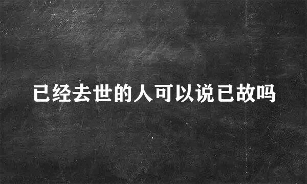 已经去世的人可以说已故吗