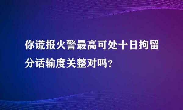 你谎报火警最高可处十日拘留分话输度关整对吗？