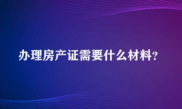 办理房产证需要什么材料？