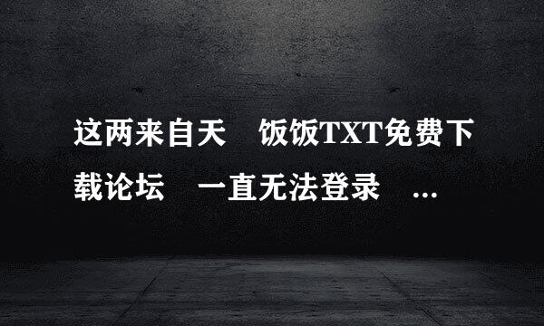 这两来自天 饭饭TXT免费下载论坛 一直无法登录 谁能告诉我是怎么回事啊？修面措革同喜段真财北？