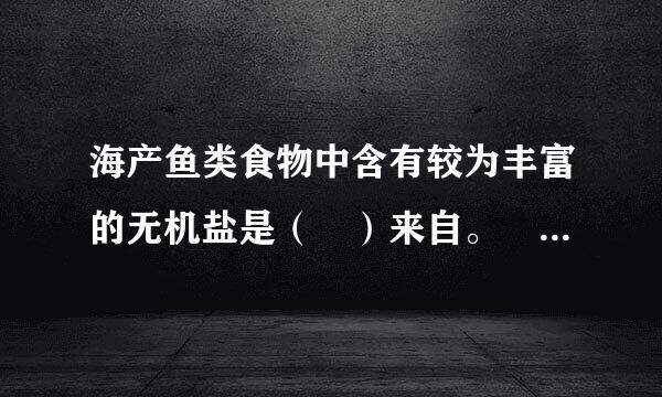 海产鱼类食物中含有较为丰富的无机盐是（ ）来自。  A、钙、镁   B改皇、钙、碘   C、钙、铁   D、铁、碘