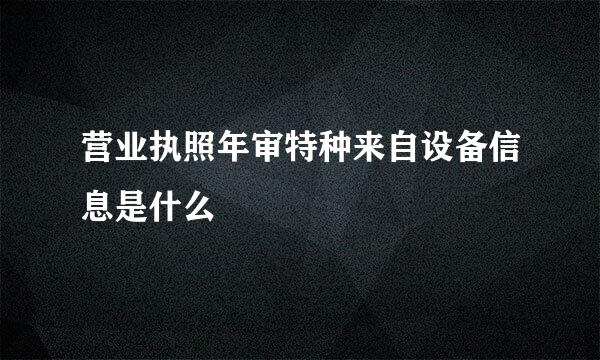 营业执照年审特种来自设备信息是什么