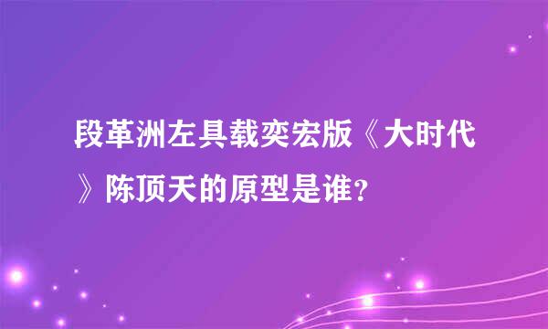 段革洲左具载奕宏版《大时代》陈顶天的原型是谁？