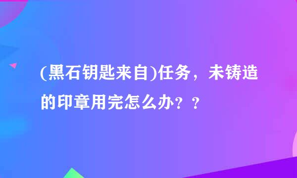 (黑石钥匙来自)任务，未铸造的印章用完怎么办？？